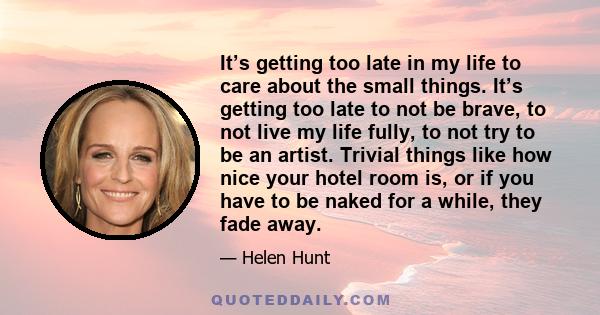 It’s getting too late in my life to care about the small things. It’s getting too late to not be brave, to not live my life fully, to not try to be an artist. Trivial things like how nice your hotel room is, or if you