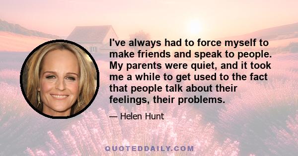 I've always had to force myself to make friends and speak to people. My parents were quiet, and it took me a while to get used to the fact that people talk about their feelings, their problems.