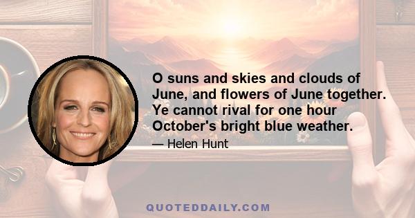 O suns and skies and clouds of June, and flowers of June together. Ye cannot rival for one hour October's bright blue weather.