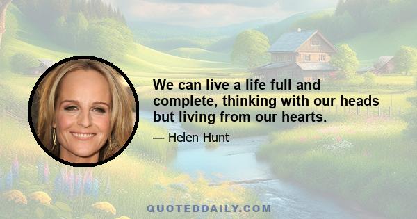 We can live a life full and complete, thinking with our heads but living from our hearts.