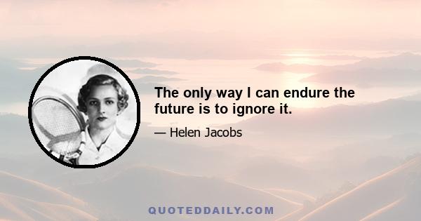 The only way I can endure the future is to ignore it.