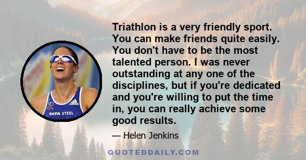 Triathlon is a very friendly sport. You can make friends quite easily. You don't have to be the most talented person. I was never outstanding at any one of the disciplines, but if you're dedicated and you're willing to