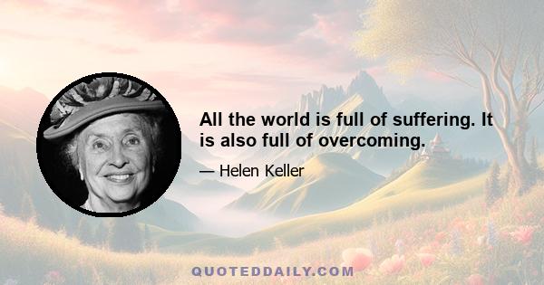 All the world is full of suffering. It is also full of overcoming.