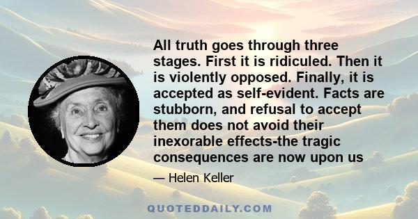 All truth goes through three stages. First it is ridiculed. Then it is violently opposed. Finally, it is accepted as self-evident. Facts are stubborn, and refusal to accept them does not avoid their inexorable