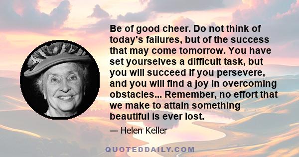 Be of good cheer. Do not think of today's failures, but of the success that may come tomorrow. You have set yourselves a difficult task, but you will succeed if you persevere, and you will find a joy in overcoming