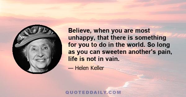 Believe, when you are most unhappy, that there is something for you to do in the world. So long as you can sweeten another's pain, life is not in vain.