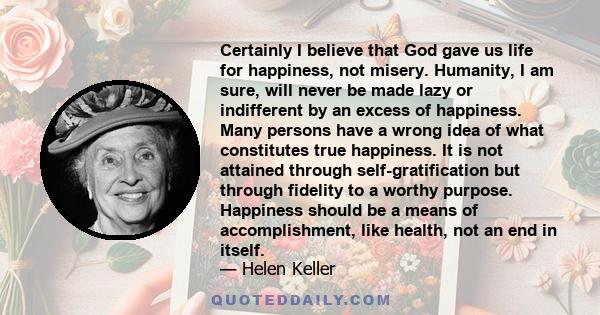 Certainly I believe that God gave us life for happiness, not misery. Humanity, I am sure, will never be made lazy or indifferent by an excess of happiness. Many persons have a wrong idea of what constitutes true