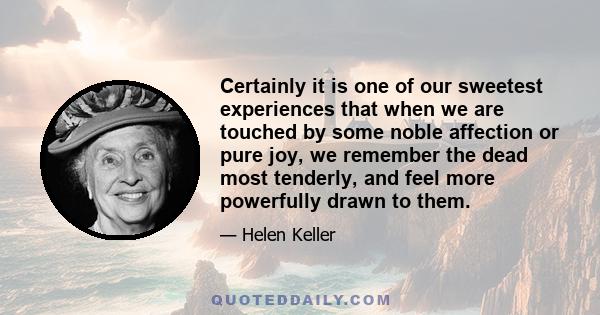 Certainly it is one of our sweetest experiences that when we are touched by some noble affection or pure joy, we remember the dead most tenderly, and feel more powerfully drawn to them.