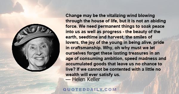 Change may be the vitalizing wind blowing through the house of life, but it is not an abiding force. We need permanent things to soak peace into us as well as progress - the beauty of the earth, seedtime and harvest,