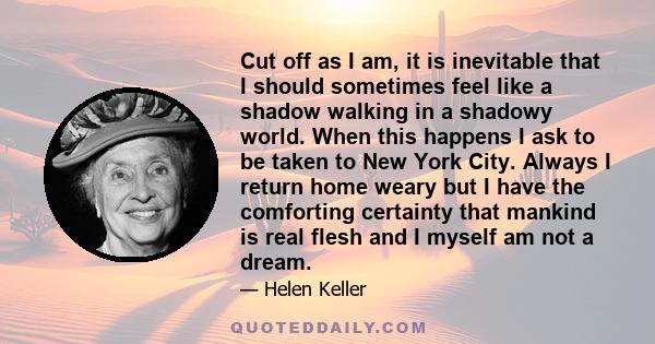 Cut off as I am, it is inevitable that I should sometimes feel like a shadow walking in a shadowy world. When this happens I ask to be taken to New York City. Always I return home weary but I have the comforting