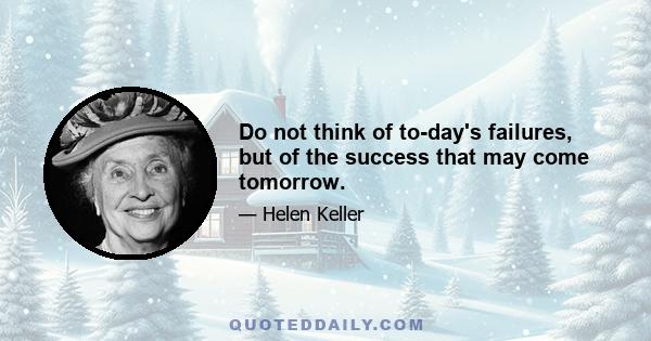 Do not think of to-day's failures, but of the success that may come tomorrow.