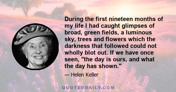 During the first nineteen months of my life I had caught glimpses of broad, green fields, a luminous sky, trees and flowers which the darkness that followed could not wholly blot out. If we have once seen, the day is