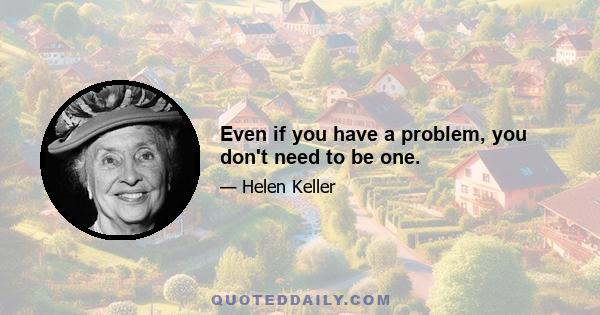 Even if you have a problem, you don't need to be one.