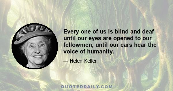 Every one of us is blind and deaf until our eyes are opened to our fellowmen, until our ears hear the voice of humanity.