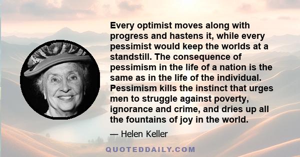 Every optimist moves along with progress and hastens it, while every pessimist would keep the worlds at a standstill. The consequence of pessimism in the life of a nation is the same as in the life of the individual.