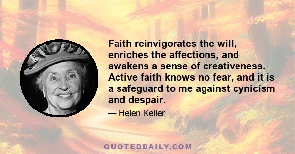 Faith reinvigorates the will, enriches the affections, and awakens a sense of creativeness. Active faith knows no fear, and it is a safeguard to me against cynicism and despair.