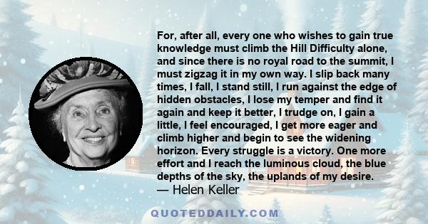 For, after all, every one who wishes to gain true knowledge must climb the Hill Difficulty alone, and since there is no royal road to the summit, I must zigzag it in my own way. I slip back many times, I fall, I stand