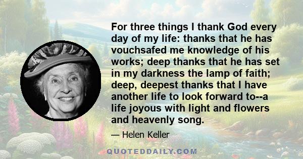 For three things I thank God every day of my life: thanks that he has vouchsafed me knowledge of his works; deep thanks that he has set in my darkness the lamp of faith; deep, deepest thanks that I have another life to