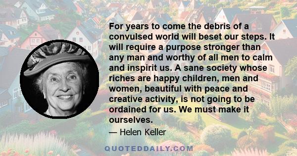 For years to come the debris of a convulsed world will beset our steps. It will require a purpose stronger than any man and worthy of all men to calm and inspirit us. A sane society whose riches are happy children, men