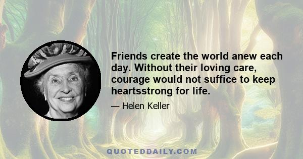 Friends create the world anew each day. Without their loving care, courage would not suffice to keep heartsstrong for life.