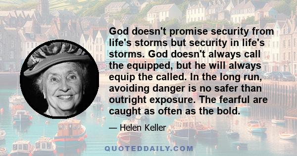 God doesn't promise security from life's storms but security in life's storms. God doesn't always call the equipped, but he will always equip the called. In the long run, avoiding danger is no safer than outright