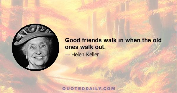 Good friends walk in when the old ones walk out.