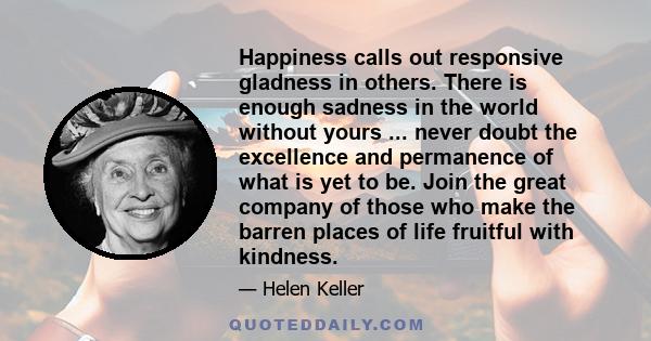 Happiness calls out responsive gladness in others. There is enough sadness in the world without yours ... never doubt the excellence and permanence of what is yet to be. Join the great company of those who make the