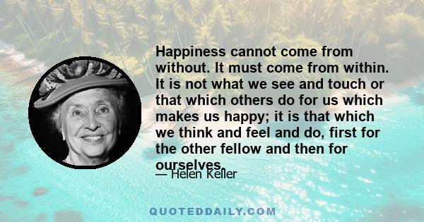 Happiness cannot come from without. It must come from within. It is not what we see and touch or that which others do for us which makes us happy; it is that which we think and feel and do, first for the other fellow