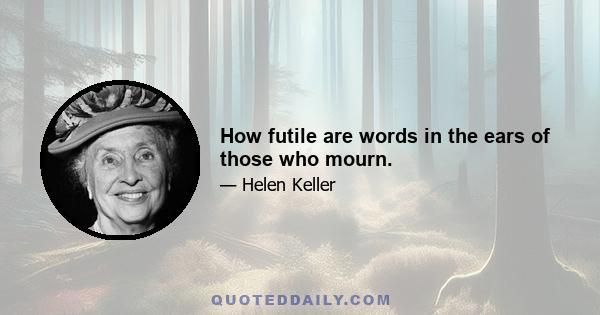 How futile are words in the ears of those who mourn.