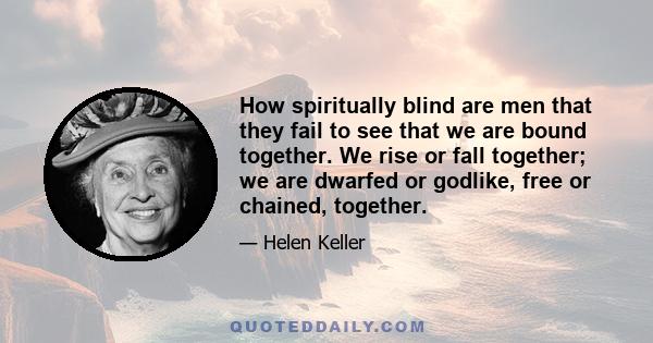 How spiritually blind are men that they fail to see that we are bound together. We rise or fall together; we are dwarfed or godlike, free or chained, together.