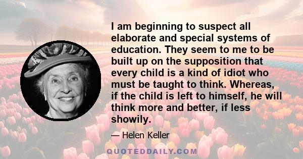 I am beginning to suspect all elaborate and special systems of education. They seem to me to be built up on the supposition that every child is a kind of idiot who must be taught to think. Whereas, if the child is left