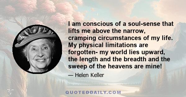 I am conscious of a soul-sense that lifts me above the narrow, cramping circumstances of my life. My physical limitations are forgotten- my world lies upward, the length and the breadth and the sweep of the heavens are