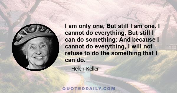 I am only one, But still I am one. I cannot do everything, But still I can do something; And because I cannot do everything, I will not refuse to do the something that I can do.