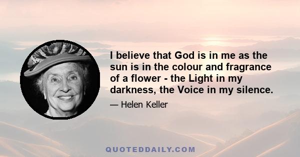 I believe that God is in me as the sun is in the colour and fragrance of a flower - the Light in my darkness, the Voice in my silence.