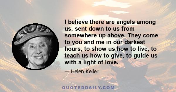 I believe there are angels among us, sent down to us from somewhere up above. They come to you and me in our darkest hours, to show us how to live, to teach us how to give, to guide us with a light of love.