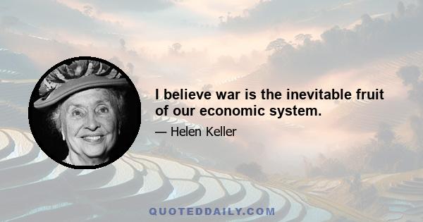 I believe war is the inevitable fruit of our economic system.