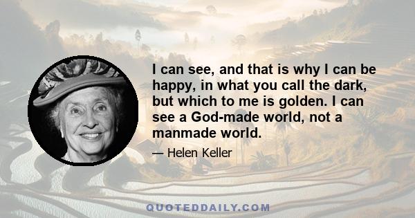 I can see, and that is why I can be happy, in what you call the dark, but which to me is golden. I can see a God-made world, not a manmade world.