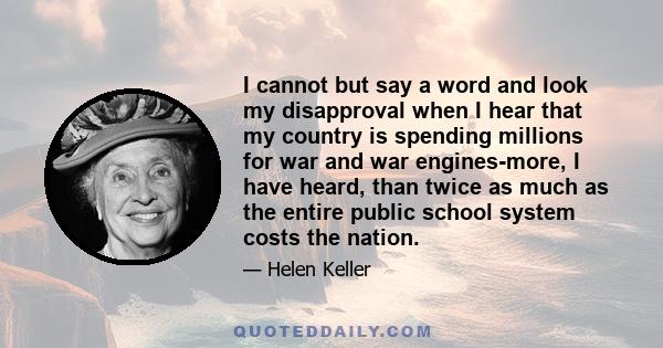 I cannot but say a word and look my disapproval when I hear that my country is spending millions for war and war engines-more, I have heard, than twice as much as the entire public school system costs the nation.