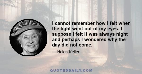 I cannot remember how I felt when the light went out of my eyes. I suppose I felt it was always night and perhaps I wondered why the day did not come.