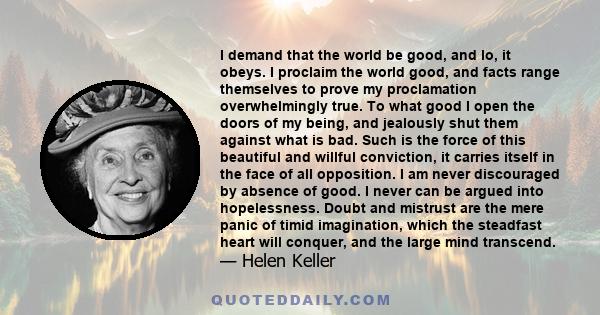 I demand that the world be good, and lo, it obeys. I proclaim the world good, and facts range themselves to prove my proclamation overwhelmingly true. To what good I open the doors of my being, and jealously shut them