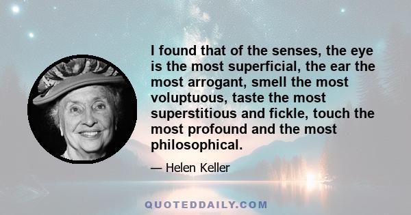 I found that of the senses, the eye is the most superficial, the ear the most arrogant, smell the most voluptuous, taste the most superstitious and fickle, touch the most profound and the most philosophical.