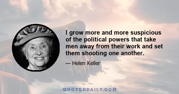 I grow more and more suspicious of the political powers that take men away from their work and set them shooting one another.