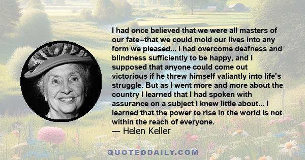 I had once believed that we were all masters of our fate--that we could mold our lives into any form we pleased... I had overcome deafness and blindness sufficiently to be happy, and I supposed that anyone could come