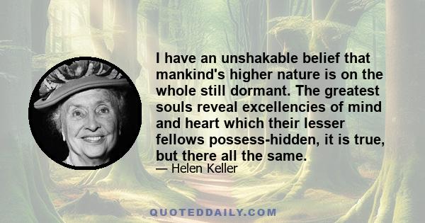 I have an unshakable belief that mankind's higher nature is on the whole still dormant. The greatest souls reveal excellencies of mind and heart which their lesser fellows possess-hidden, it is true, but there all the