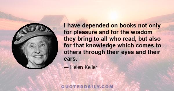 I have depended on books not only for pleasure and for the wisdom they bring to all who read, but also for that knowledge which comes to others through their eyes and their ears.