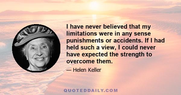 I have never believed that my limitations were in any sense punishments or accidents. If I had held such a view, I could never have expected the strength to overcome them.