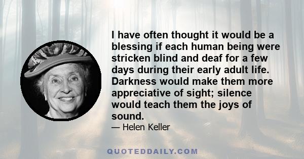 I have often thought it would be a blessing if each human being were stricken blind and deaf for a few days during their early adult life. Darkness would make them more appreciative of sight; silence would teach them