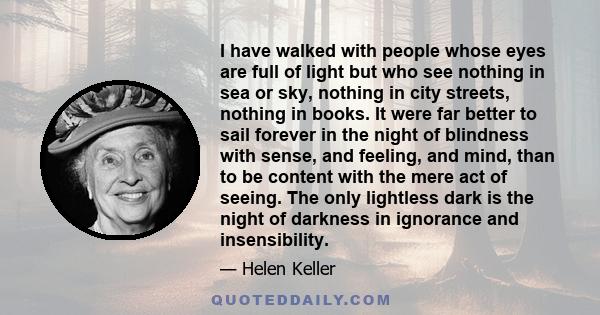 I have walked with people whose eyes are full of light but who see nothing in sea or sky, nothing in city streets, nothing in books. It were far better to sail forever in the night of blindness with sense, and feeling,