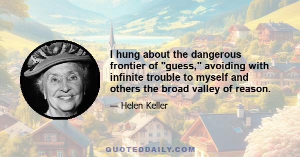 I hung about the dangerous frontier of guess, avoiding with infinite trouble to myself and others the broad valley of reason.