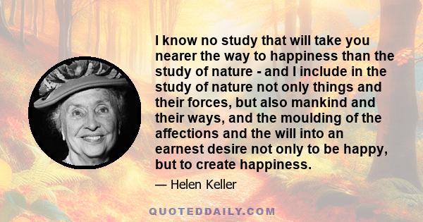 I know no study that will take you nearer the way to happiness than the study of nature - and I include in the study of nature not only things and their forces, but also mankind and their ways, and the moulding of the